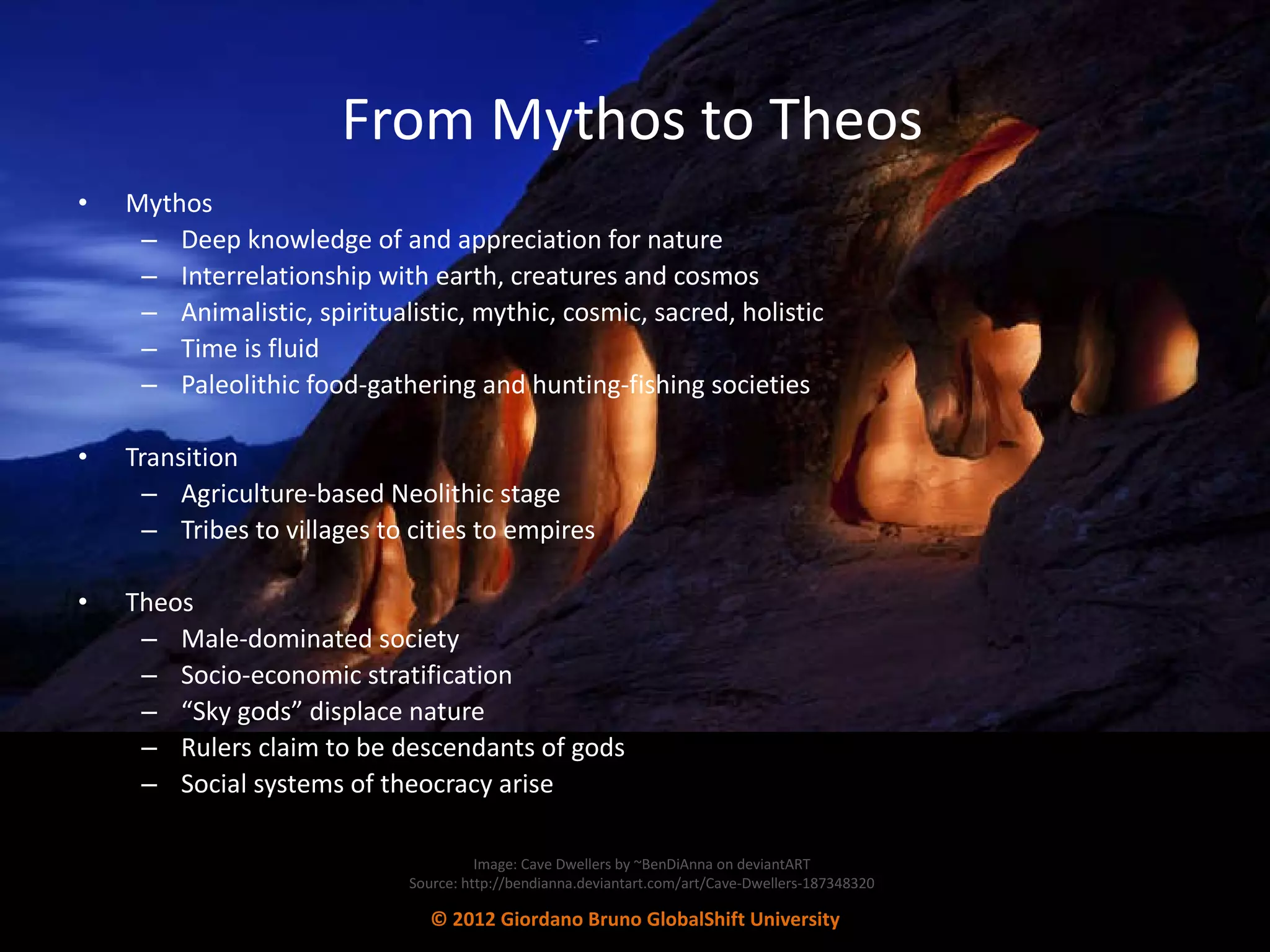 From Mythos to Theos Mythos Deep knowledge of and appreciation for nature Interrelationship with earth, creatures and cosmos  Animalistic, spiritualistic, mythic, cosmic, sacred, holistic Time is fluid Paleolithic food-gathering and hunting-fishing societies Transition Agriculture-based Neolithic stage Tribes to villages to cities to empires  Theos Male-dominated society  Socio-economic stratification  “ Sky gods” displace nature Rulers claim to be descendants of gods  Social systems of theocracy arise Image: Cave Dwellers by ~BenDiAnna on deviantART Source: http://bendianna.deviantart.com/art/Cave-Dwellers-187348320 © 2012 Giordano Bruno GlobalShift University 