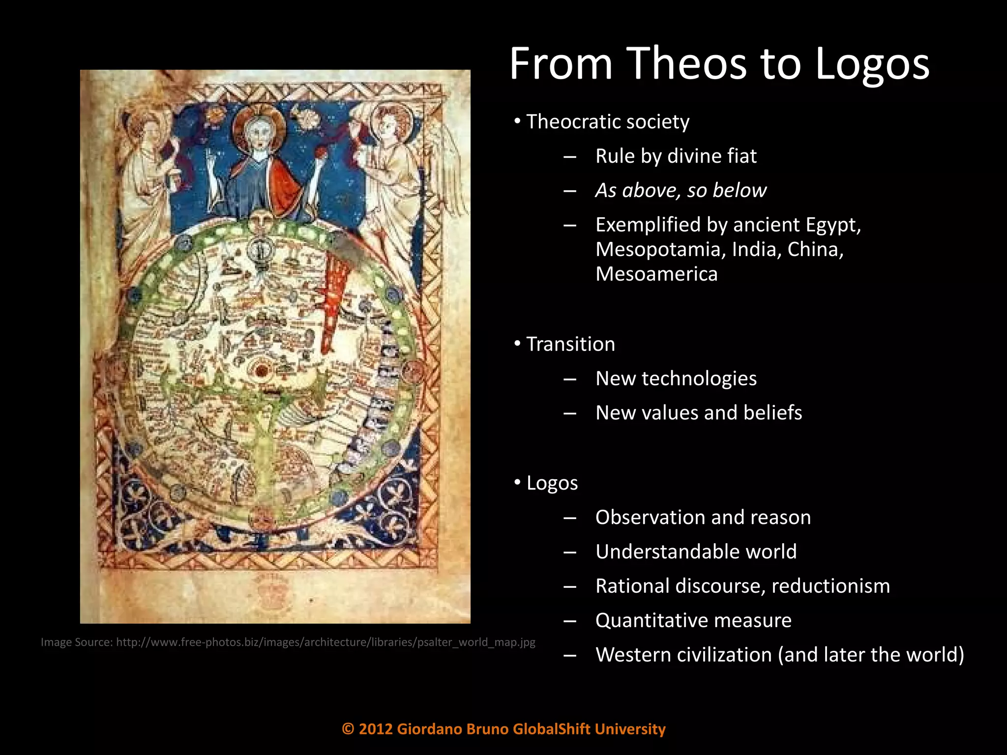 From Theos to Logos Theocratic society Rule by divine fiat As above, so below Exemplified by ancient Egypt,  Mesopotamia, India, China,  Mesoamerica Transition New technologies New values and beliefs Logos Observation and reason Understandable world Rational discourse, reductionism Quantitative measure Western civilization (and later the world) Image Source: http://www.free-photos.biz/images/architecture/libraries/psalter_world_map.jpg © 2012 Giordano Bruno GlobalShift University 