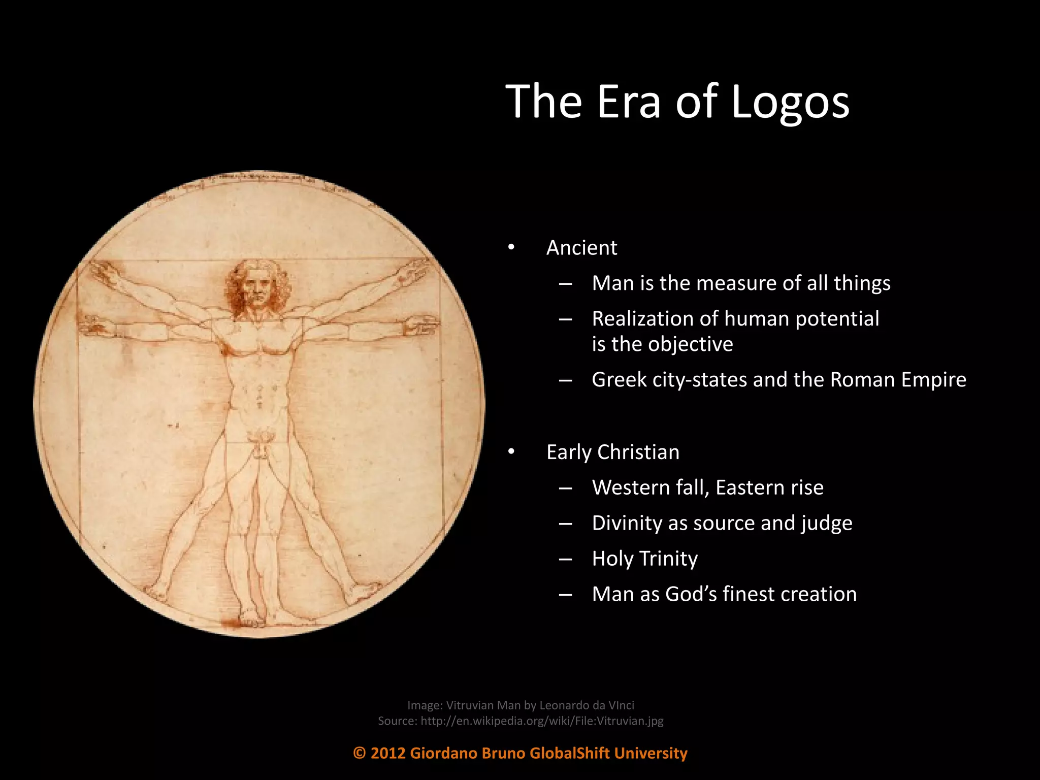 The Era of Logos Ancient Man is the measure of all things Realization of human potential  is the objective Greek city-states and the Roman Empire Early Christian Western fall, Eastern rise Divinity as source and judge Holy Trinity Man as God’s finest creation Image: Vitruvian Man by Leonardo da VInci Source: http://en.wikipedia.org/wiki/File:Vitruvian.jpg © 2012 Giordano Bruno GlobalShift University 