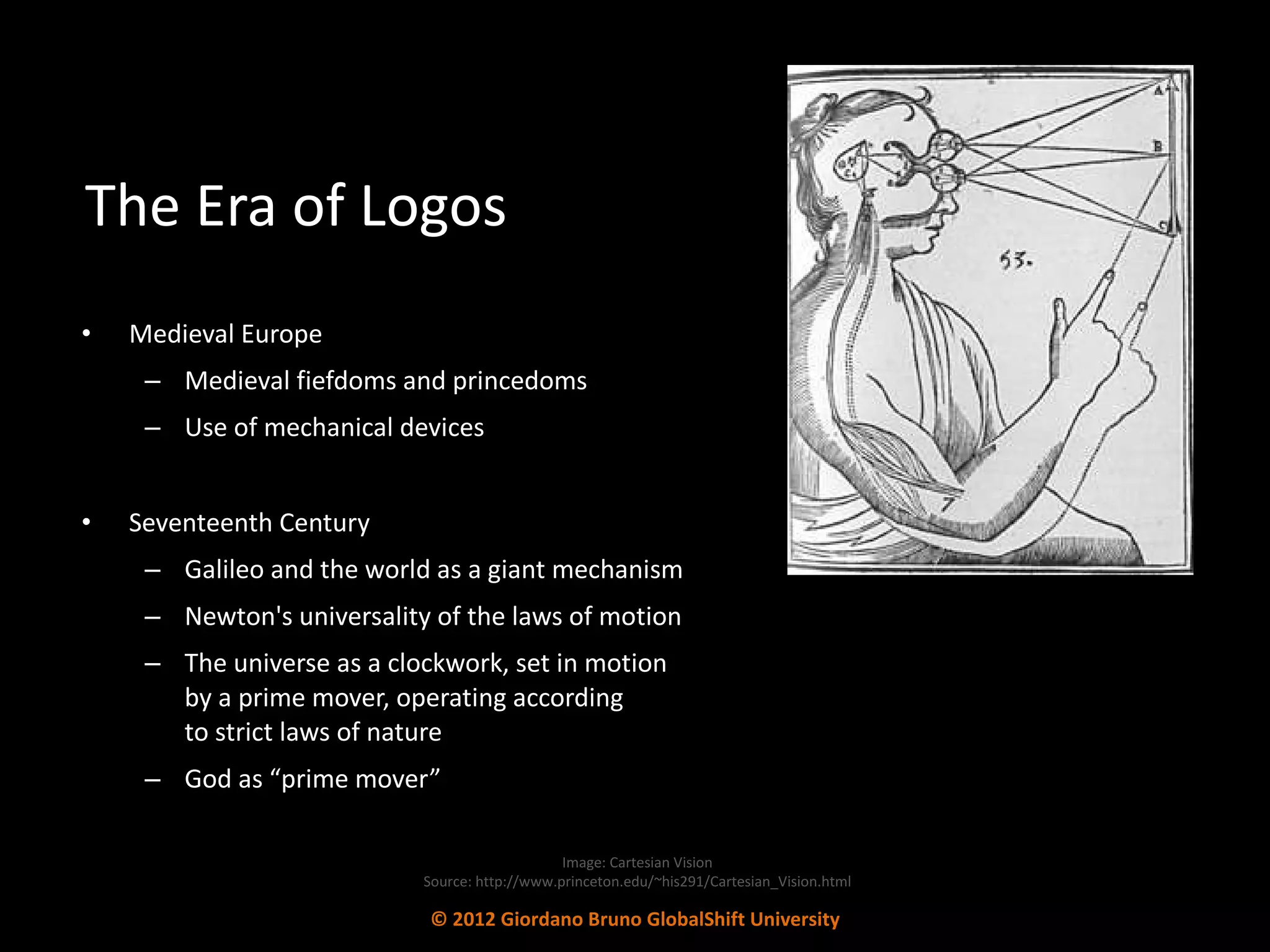 The Era of Logos Medieval Europe Medieval fiefdoms and princedoms Use of mechanical devices Seventeenth Century Galileo and the world as a giant mechanism Newton's universality of the laws of motion  The universe as a clockwork, set in motion  by a prime mover, operating according  to strict laws of nature God as “prime mover”  Image: Cartesian Vision Source: http://www.princeton.edu/~his291/Cartesian_Vision.html © 2012 Giordano Bruno GlobalShift University 