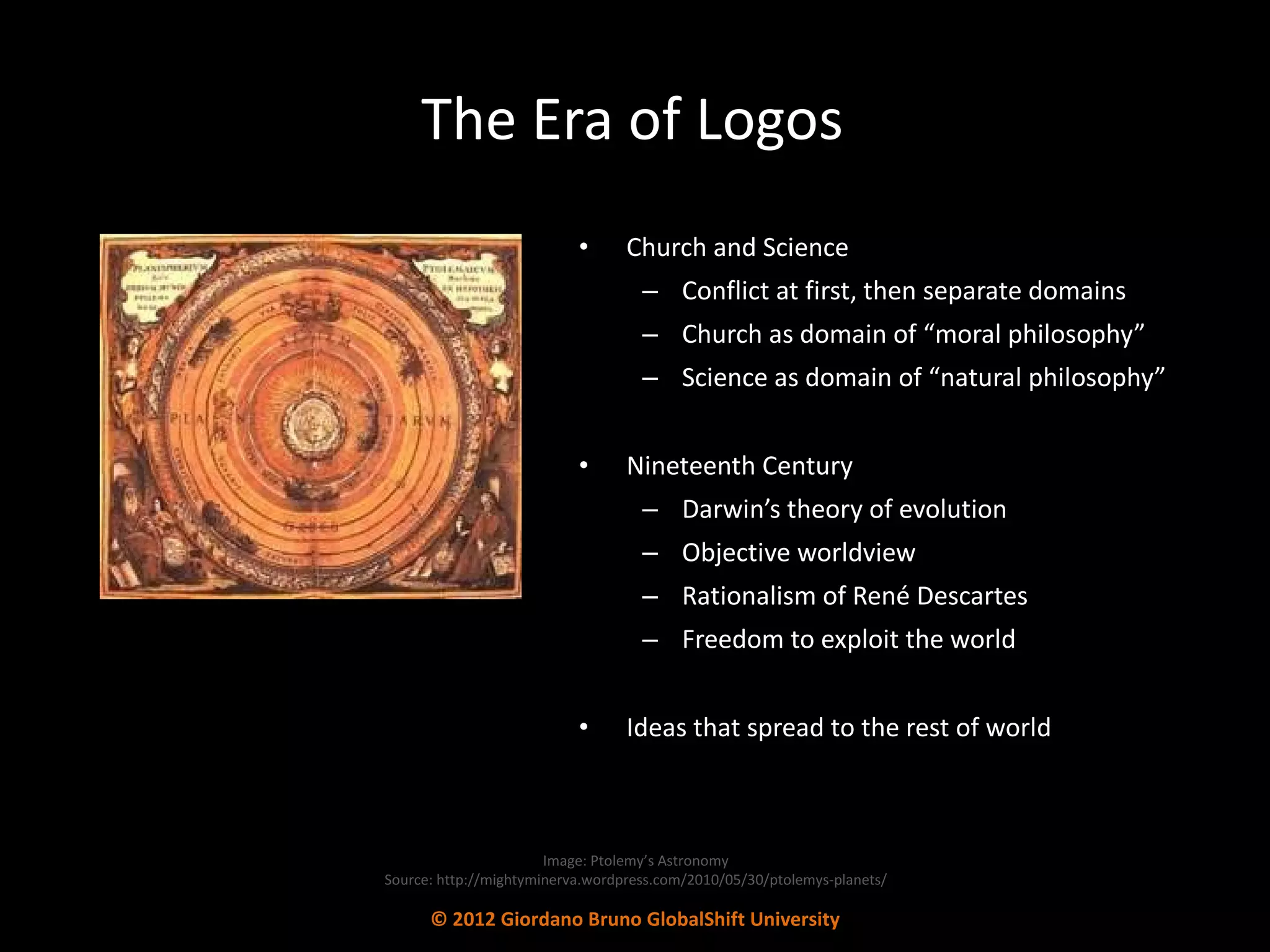 The Era of Logos Church and Science Conflict at first, then separate domains Church as domain of “moral philosophy” Science as domain of “natural philosophy” Nineteenth Century Darwin’s theory of evolution Objective worldview Rationalism of René Descartes Freedom to exploit the world Ideas that spread to the rest of world Image: Ptolemy’s Astronomy Source: http://mightyminerva.wordpress.com/2010/05/30/ptolemys-planets/ © 2012 Giordano Bruno GlobalShift University 