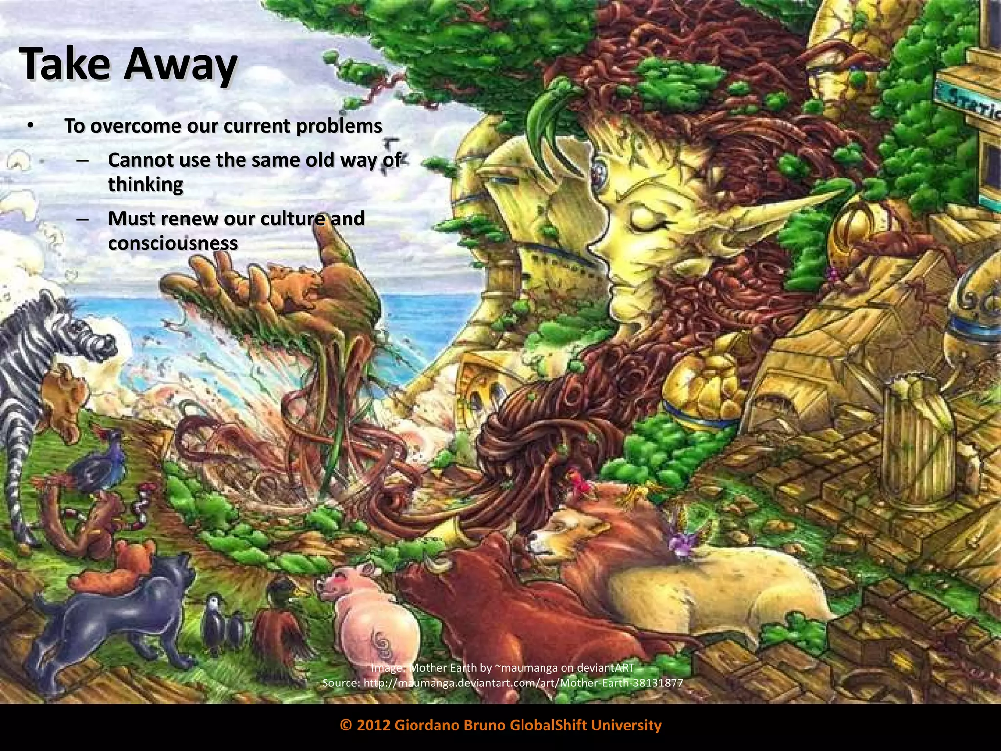 Take   Away To overcome our current problems Cannot use the same old way of thinking Must renew our culture and consciousness Image: Mother Earth by ~maumanga on deviantART Source: http://maumanga.deviantart.com/art/Mother-Earth-38131877 © 2012 Giordano Bruno GlobalShift University 