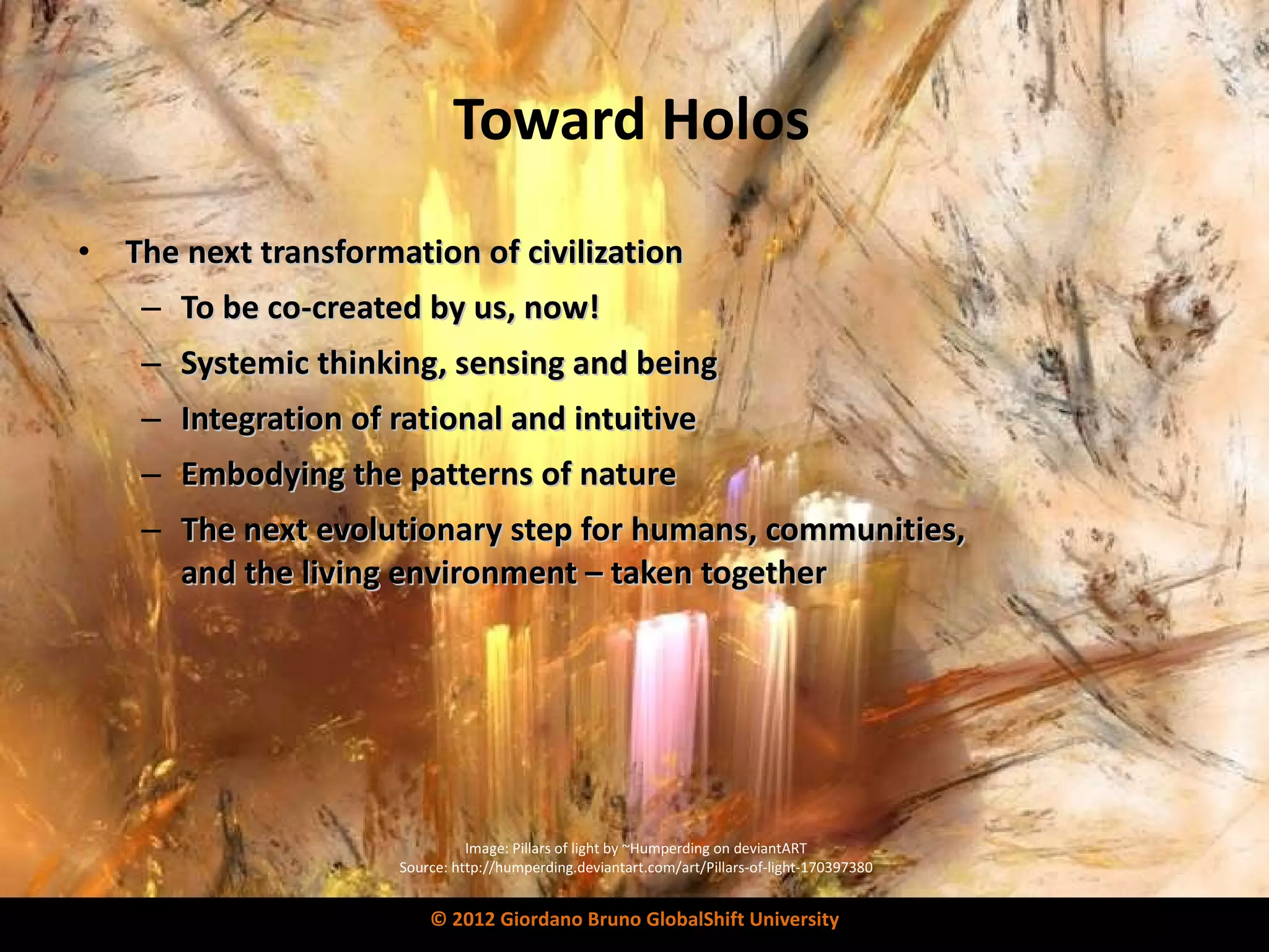 Toward Holos The next transformation of civilization To be co-created by us, now! Systemic thinking, sensing and being Integration of rational and intuitive Embodying the patterns of nature The next evolutionary step for humans, communities,  and the living environment – taken together Image: Pillars of light by ~Humperding on deviantART Source: http://humperding.deviantart.com/art/Pillars-of-light-170397380 © 2012 Giordano Bruno GlobalShift University 
