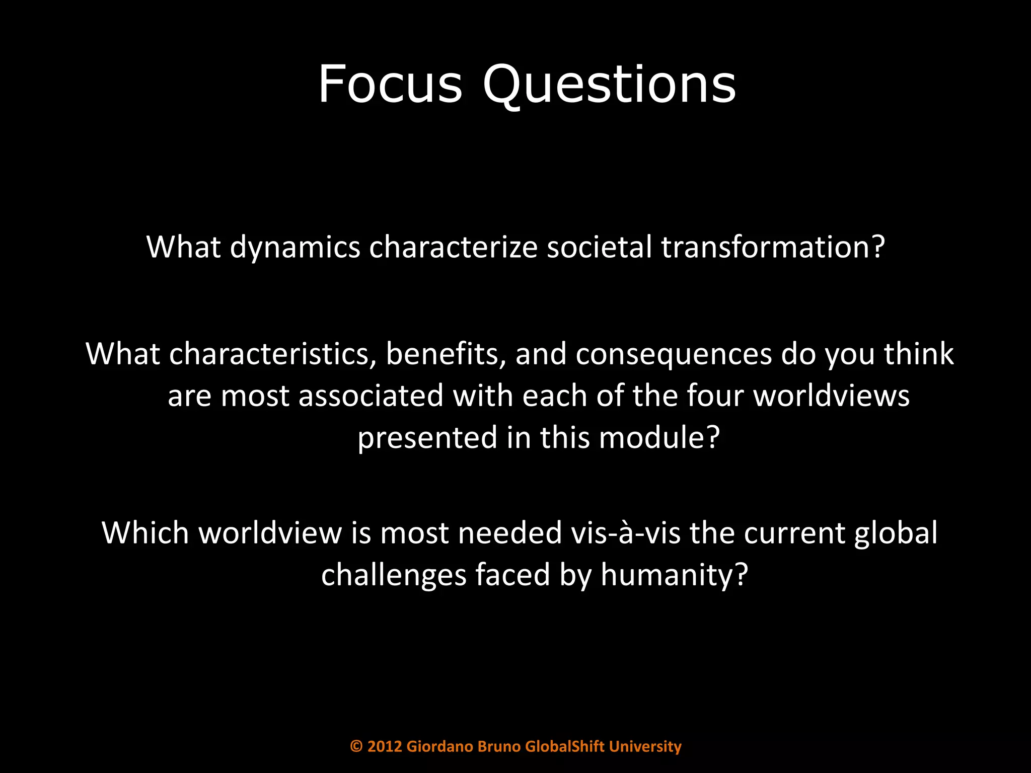 What dynamics characterize societal transformation?  What characteristics, benefits, and consequences do you think are most associated with each of the four worldviews presented in this module? Which worldview is most needed vis-à-vis the current global challenges faced by humanity?  Focus Questions 