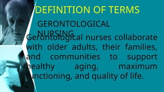 DEFINITION OF TERMS
Gerontological nurses collaborate
with older adults, their families,
and communities to support
healthy aging, maximum
functioning, and quality of life.
GERONTOLOGICAL
NURSING
 