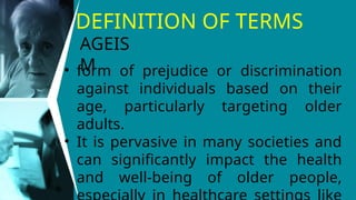 DEFINITION OF TERMS
• form of prejudice or discrimination
against individuals based on their
age, particularly targeting older
adults.
• It is pervasive in many societies and
can significantly impact the health
and well-being of older people,
AGEIS
M
 