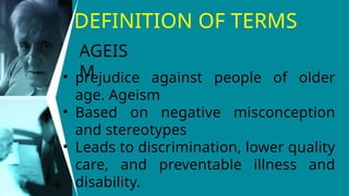 DEFINITION OF TERMS
• prejudice against people of older
age. Ageism
• Based on negative misconception
and stereotypes
• Leads to discrimination, lower quality
care, and preventable illness and
disability.
AGEIS
M
 