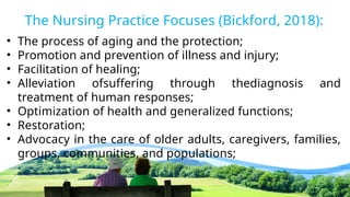 The Nursing Practice Focuses (Bickford, 2018):
• The process of aging and the protection;
• Promotion and prevention of illness and injury;
• Facilitation of healing;
• Alleviation ofsuffering through thediagnosis and
treatment of human responses;
• Optimization of health and generalized functions;
• Restoration;
• Advocacy in the care of older adults, caregivers, families,
groups, communities, and populations;
 