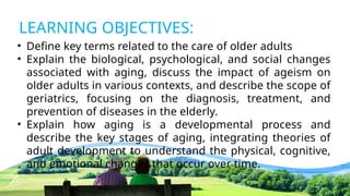 LEARNING OBJECTIVES:
• Define key terms related to the care of older adults
• Explain the biological, psychological, and social changes
associated with aging, discuss the impact of ageism on
older adults in various contexts, and describe the scope of
geriatrics, focusing on the diagnosis, treatment, and
prevention of diseases in the elderly.
• Explain how aging is a developmental process and
describe the key stages of aging, integrating theories of
adult development to understand the physical, cognitive,
and emotional changes that occur over time.
 