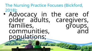 The Nursing Practice Focuses (Bickford,
2018):
• Advocacy in the care of
older adults, caregivers,
families, groups,
communities, and
populations;
 