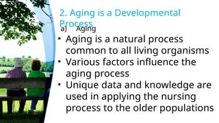 a) Aging
2. Aging is a Developmental
Process
• Aging is a natural process
common to all living organisms
• Various factors influence the
aging process
• Unique data and knowledge are
used in applying the nursing
process to the older populations
 