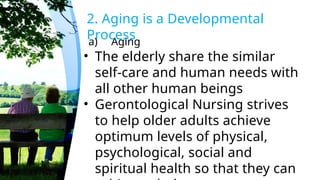 a) Aging
2. Aging is a Developmental
Process
• The elderly share the similar
self-care and human needs with
all other human beings
• Gerontological Nursing strives
to help older adults achieve
optimum levels of physical,
psychological, social and
spiritual health so that they can
 