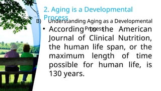 B) Understanding Aging as a Developmental
Process
2. Aging is a Developmental
Process
• According to the American
Journal of Clinical Nutrition,
the human life span, or the
maximum length of time
possible for human life, is
130 years.
 