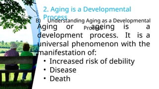 B) Understanding Aging as a Developmental
Process
2. Aging is a Developmental
Process
Aging or ageing is a
development process. It is a
universal phenomenon with the
manifestation of:
• Increased risk of debility
• Disease
• Death
 