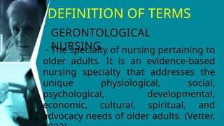 DEFINITION OF TERMS
- The specialty of nursing pertaining to
older adults. It is an evidence-based
nursing specialty that addresses the
unique physiological, social,
psychological, developmental,
economic, cultural, spiritual, and
advocacy needs of older adults. (Vetter,
GERONTOLOGICAL
NURSING
 
