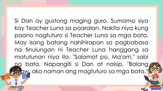 Si Dan ay gustong maging guro. Sumama siya
kay Teacher Luna sa paaralan. Nakita niya kung
paano nagtuturo si Teacher Luna sa mga bata.
May isang batang nahihirapan sa pagbabasa
na tinulungan ni Teacher Luna hanggang sa
matutunan niya ito. "Salamat po, Ma'am," sabi
ng bata. Napangiti si Dan at naisip, "Balang
araw, ako naman ang magtuturo sa mga bata."
 