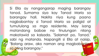 Si Ella ay nangangarap maging barangay
tanod. Sumama siya kay Tanod Mario sa
barangay hall. Nakita niya kung paano
nagbabantay si Tanod Mario sa paligid at
tumutulong sa mga residente. May isang
matandang babae na tinulungan nilang
makatawid sa kalsada. "Salamat po, Tanod,"
sabi ng matanda. Napangiti si Ella at naisip,
"Balang araw, ako naman ang magbabantay
sa ating barangay."
 