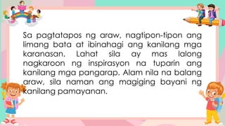 Sa pagtatapos ng araw, nagtipon-tipon ang
limang bata at ibinahagi ang kanilang mga
karanasan. Lahat sila ay mas lalong
nagkaroon ng inspirasyon na tuparin ang
kanilang mga pangarap. Alam nila na balang
araw, sila naman ang magiging bayani ng
kanilang pamayanan.
 