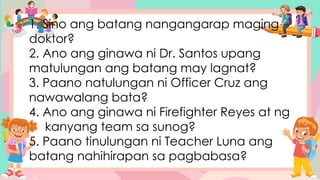 1. Sino ang batang nangangarap maging
doktor?
2. Ano ang ginawa ni Dr. Santos upang
matulungan ang batang may lagnat?
3. Paano natulungan ni Officer Cruz ang
nawawalang bata?
4. Ano ang ginawa ni Firefighter Reyes at ng
kanyang team sa sunog?
5. Paano tinulungan ni Teacher Luna ang
batang nahihirapan sa pagbabasa?
 