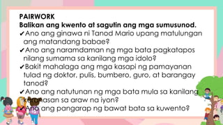 PAIRWORK
Balikan ang kwento at sagutin ang mga sumusunod.
✔Ano ang ginawa ni Tanod Mario upang matulungan
ang matandang babae?
✔Ano ang naramdaman ng mga bata pagkatapos
nilang sumama sa kanilang mga idolo?
✔Bakit mahalaga ang mga kasapi ng pamayanan
tulad ng doktor, pulis, bumbero, guro, at barangay
tanod?
✔Ano ang natutunan ng mga bata mula sa kanilang
karanasan sa araw na iyon?
✔Ano ang pangarap ng bawat bata sa kuwento?
 