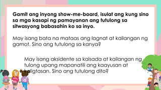 Gamit ang inyong show-me-board, isulat ang kung sino
sa mga kasapi ng pamayanan ang tutulong sa
sitwasyong babasahin ko sa inyo.
May isang bata na mataas ang lagnat at kailangan ng
gamot. Sino ang tutulong sa kanya?
May isang aksidente sa kalsada at kailangan ng
tulong upang mapanatili ang kaayusan at
kaligtasan. Sino ang tutulong dito?
 