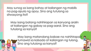 May sunog sa isang bahay at kailangan ng mabilis
na pag-apula ng apoy. Sino ang tutulong sa
sitwasyong ito?
May isang batang nahihirapan sa kanyang aralin
at kailangan ng gabay sa pag-aaral. Sino ang
tutulong sa kanya?
May isang matandang babae na nahihirapan
tumawid sa kalsada at kailangan ng tulong.
Sino ang tutulong sa kanya?
 