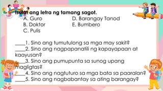 Isulat ang letra ng tamang sagot.
A. Guro D. Barangay Tanod
B. Doktor E. Bumbero
C. Pulis
____1. Sino ang tumutulong sa mga may sakit?
____2. Sino ang nagpapanatili ng kapayapaan at
kaayusan?
____3. Sino ang pumupunta sa sunog upang
magligtas?
____4. Sino ang nagtuturo sa mga bata sa paaralan?
____5. Sino ang nagbabantay sa ating barangay?
 