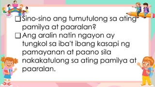 ❑Sino-sino ang tumutulong sa ating
pamilya at paaralan?
❑Ang aralin natin ngayon ay
tungkol sa iba't ibang kasapi ng
pamayanan at paano sila
nakakatulong sa ating pamilya at
paaralan.
 