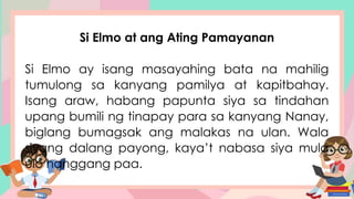 Si Elmo at ang Ating Pamayanan
Si Elmo ay isang masayahing bata na mahilig
tumulong sa kanyang pamilya at kapitbahay.
Isang araw, habang papunta siya sa tindahan
upang bumili ng tinapay para sa kanyang Nanay,
biglang bumagsak ang malakas na ulan. Wala
siyang dalang payong, kaya’t nabasa siya mula
ulo hanggang paa.
 