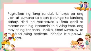Pagkalipas ng ilang sandali, lumakas pa ang
ulan at bumaha sa daan patungo sa kanilang
bahay. Hindi na makatawid si Elmo dahil sa
mataas na tubig. Napansin ito ni Aling Rosa, ang
may-ari ng tindahan. “Halika, Elmo! Sumakay ka
muna sa aking pedicab. Ihahatid kita pauwi,”
sabi niya.
 