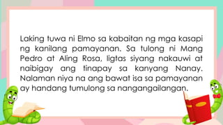 Laking tuwa ni Elmo sa kabaitan ng mga kasapi
ng kanilang pamayanan. Sa tulong ni Mang
Pedro at Aling Rosa, ligtas siyang nakauwi at
naibigay ang tinapay sa kanyang Nanay.
Nalaman niya na ang bawat isa sa pamayanan
ay handang tumulong sa nangangailangan.
 