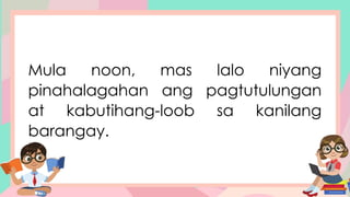 Mula noon, mas lalo niyang
pinahalagahan ang pagtutulungan
at kabutihang-loob sa kanilang
barangay.
 