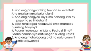 1. Sino ang pangunahing tauhan sa kwento?
Ano ang kanyang katangian?
2. Ano ang nangyari kay Elmo habang siya ay
papunta sa tindahan?
3. Bakit hindi agad nakauwi si Elmo matapos
bumili ng tinapay?
4. Paano tinulungan ni Mang Pedro si Elmo?
Paano naman siya natulungan ni Aling Rosa?
5. Ano ang mahalagang aral na natutunan ni
Elmo sa kwento?
 