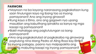 PAIRWORK
✔Mayroon na ba kayong naranasang pagkakataon kung
saan tinulungan kayo ng ibang tao sa inyong
pamayanan? Ano ang inyong ginawa?
✔Kung kayo si Elmo, ano ang gagawin nyo upang
masuklian ang kabutihang ipinakita sa kanya ng mga
kasapi ng pamayanan?
✔Bakit mahalaga ang pagtutulungan sa isang
pamayanan?
✔Ano ang pagkakatulad at pagkakaiba ng ginawang
pagtulong nina Mang Pedro at Aling Rosa kay Elmo?
Sa inyong palagay, paano nyo maipapakita ang
pagiging mabuting kasapi ng inyong pamayanan?
 