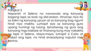 Pangkat 2
Napansin ni Selena na nawawala ang kanyang
bagong lapis sa loob ng silid-aralan. Hinanap niya ito
sa ilalim ng kanyang upuan at sa kanyang bag ngunit
hindi niya makita. Lumapit siya sa kanyang guro
upang humingi ng tulong. Ipinatawag ng guro ang
kanyang mga kaklase at tinanong kung may nakakita
ng lapis ni Selena. Maya-maya, lumapit si Carlo at
inabot ang lapis, na hindi sinasadyang napulot niya
kanina.
 