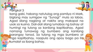 Pangkat 3
Isang gabi, habang natutulog ang pamilya ni Mark,
biglang may sumigaw ng “Sunog!” mula sa labas.
Agad silang nagising at nakita ang makapal na
usok sa kusina. Dali-dali silang lumabas ng bahay at
humingi ng tulong sa kanilang kapitbahay. Agad
namang tumawag ng bumbero ang kanilang
barangay tanod. Sa tulong ng mga bumbero at
mga kapitbahay, naapula ang apoy bago pa ito
kumalat sa ibang bahay.
 