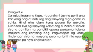 Pangkat 4
Sa kalagitnaan ng klase, napansin ni Joy na punit ang
kanyang bag at nahulog ang kanyang mga gamit sa
sahig. Hindi niya alam kung paano ito aayusin.
Nilapitan siya ng kanyang kaklaseng si Maria at inalok
siyang gamitan ng pandikit upang pansamantalang
maisara ang kanyang bag. Pagkatapos ng klase,
tinulungan siya ng kanyang guro na tahiin ito upang
magamit pa niya kinabukasan.
 