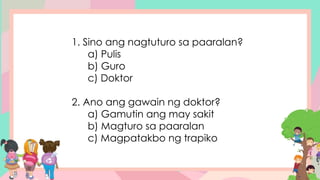 1. Sino ang nagtuturo sa paaralan?
a) Pulis
b) Guro
c) Doktor
2. Ano ang gawain ng doktor?
a) Gamutin ang may sakit
b) Magturo sa paaralan
c) Magpatakbo ng trapiko
 