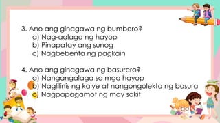 3. Ano ang ginagawa ng bumbero?
a) Nag-aalaga ng hayop
b) Pinapatay ang sunog
c) Nagbebenta ng pagkain
4. Ano ang ginagawa ng basurero?
a) Nangangalaga sa mga hayop
b) Naglilinis ng kalye at nangongolekta ng basura
c) Nagpapagamot ng may sakit
 