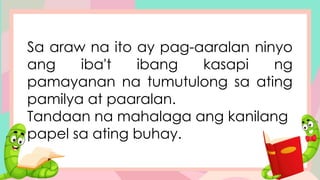 Sa araw na ito ay pag-aaralan ninyo
ang iba't ibang kasapi ng
pamayanan na tumutulong sa ating
pamilya at paaralan.
Tandaan na mahalaga ang kanilang
papel sa ating buhay.
 