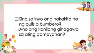 ❑Sino sa inyo ang nakakita na
ng pulis o bumbero?
❑Ano ang kanilang ginagawa
sa ating pamayanan?
 