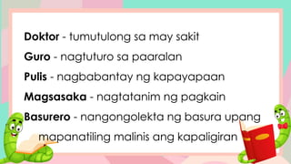 Doktor - tumutulong sa may sakit
Guro - nagtuturo sa paaralan
Pulis - nagbabantay ng kapayapaan
Magsasaka - nagtatanim ng pagkain
Basurero - nangongolekta ng basura upang
mapanatiling malinis ang kapaligiran
 