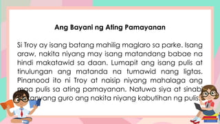 Ang Bayani ng Ating Pamayanan
Si Troy ay isang batang mahilig maglaro sa parke. Isang
araw, nakita niyang may isang matandang babae na
hindi makatawid sa daan. Lumapit ang isang pulis at
tinulungan ang matanda na tumawid nang ligtas.
Pinanood ito ni Troy at naisip niyang mahalaga ang
mga pulis sa ating pamayanan. Natuwa siya at sinabi
sa kanyang guro ang nakita niyang kabutihan ng pulis.
 