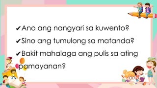 ✔Ano ang nangyari sa kuwento?
✔Sino ang tumulong sa matanda?
✔Bakit mahalaga ang pulis sa ating
pamayanan?
 