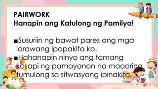 PAIRWORK
Hanapin ang Katulong ng Pamilya!
▪Susuriin ng bawat pares ang mga
larawang ipapakita ko.
▪Hahanapin ninyo ang tamang
kasapi ng pamayanan na maaaring
tumulong sa sitwasyong ipinakita.
 