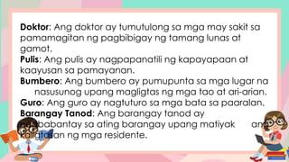 Doktor: Ang doktor ay tumutulong sa mga may sakit sa
pamamagitan ng pagbibigay ng tamang lunas at
gamot.
Pulis: Ang pulis ay nagpapanatili ng kapayapaan at
kaayusan sa pamayanan.
Bumbero: Ang bumbero ay pumupunta sa mga lugar na
nasusunog upang magligtas ng mga tao at ari-arian.
Guro: Ang guro ay nagtuturo sa mga bata sa paaralan.
Barangay Tanod: Ang barangay tanod ay
nagbabantay sa ating barangay upang matiyak ang
kaligtasan ng mga residente.
 