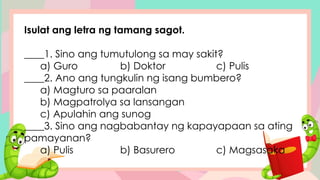 Isulat ang letra ng tamang sagot.
____1. Sino ang tumutulong sa may sakit?
a) Guro b) Doktor c) Pulis
____2. Ano ang tungkulin ng isang bumbero?
a) Magturo sa paaralan
b) Magpatrolya sa lansangan
c) Apulahin ang sunog
____3. Sino ang nagbabantay ng kapayapaan sa ating
pamayanan?
a) Pulis b) Basurero c) Magsasaka
 