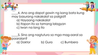 ____4. Ano ang dapat gawin ng isang bata kung
may basurang nakakalat sa paligid?
a) Hayaang nakakalat
b) Itapon ito sa tamang lalagyan
c) Iwan na lang ito
____5. Sino ang nagtuturo sa mga mag-aaral sa
paaralan?
a) Doktor b) Guro c) Bumbero
 