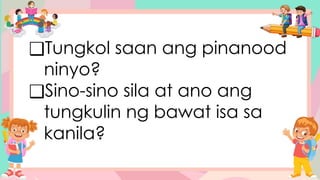 ❑Tungkol saan ang pinanood
ninyo?
❑Sino-sino sila at ano ang
tungkulin ng bawat isa sa
kanila?
 