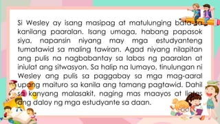 Si Wesley ay isang masipag at matulunging bata sa
kanilang paaralan. Isang umaga, habang papasok
siya, napansin niyang may mga estudyanteng
tumatawid sa maling tawiran. Agad niyang nilapitan
ang pulis na nagbabantay sa labas ng paaralan at
iniulat ang sitwasyon. Sa halip na lumayo, tinulungan ni
Wesley ang pulis sa paggabay sa mga mag-aaral
upang maituro sa kanila ang tamang pagtawid. Dahil
sa kanyang malasakit, naging mas maayos at ligtas
ang daloy ng mga estudyante sa daan.
 